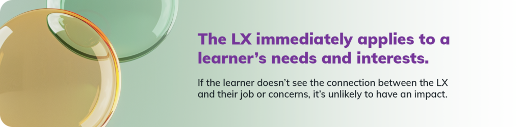  The LX immediately applies to a learner’s needs and interests. If the learner doesn’t see the connection between the LX and their job or concerns, it’s unlikely to have an impact.